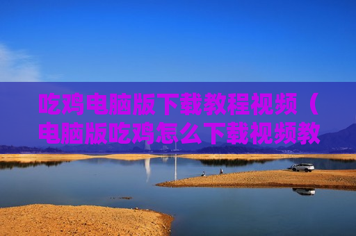吃鸡电脑版下载教程视频（电脑版吃鸡怎么下载视频教程）