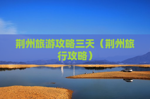 荆州旅游攻略三天（荆州旅行攻略）