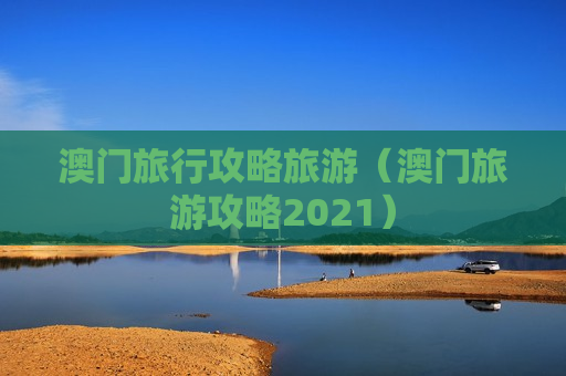 澳门旅行攻略旅游（澳门旅游攻略2021）