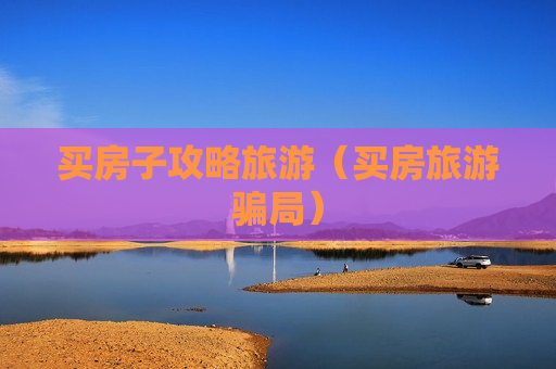 买房子攻略旅游（买房旅游骗局）