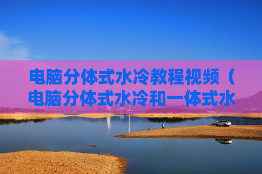 电脑分体式水冷教程视频（电脑分体式水冷和一体式水冷）