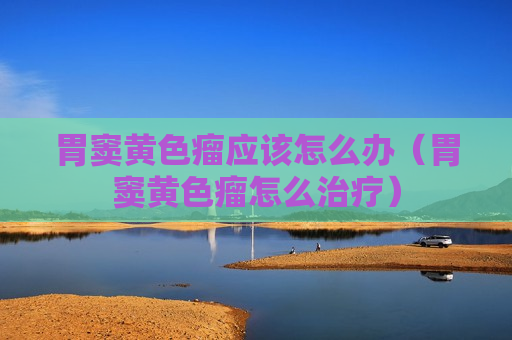 胃窦黄色瘤应该怎么办（胃窦黄色瘤怎么治疗）
