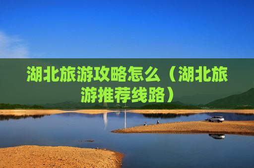 湖北旅游攻略怎么（湖北旅游推荐线路）