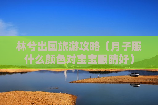 林兮出国旅游攻略（月子服什么颜色对宝宝眼睛好）