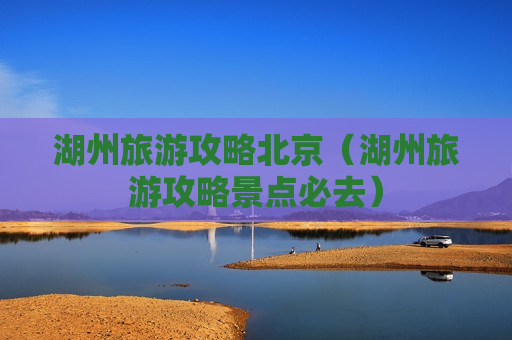 湖州旅游攻略北京（湖州旅游攻略景点必去）