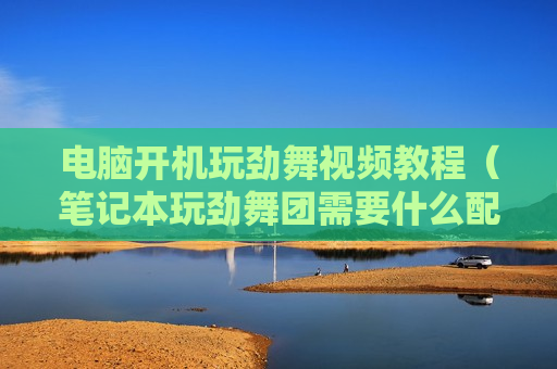 电脑开机玩劲舞视频教程（笔记本玩劲舞团需要什么配置）