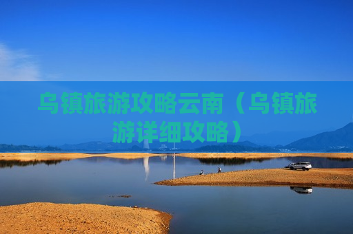 乌镇旅游攻略云南（乌镇旅游详细攻略）