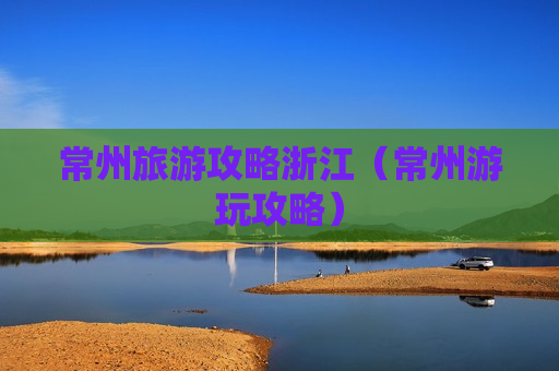 常州旅游攻略浙江（常州游玩攻略）