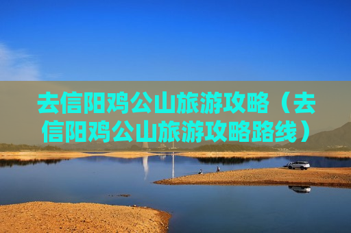去信阳鸡公山旅游攻略（去信阳鸡公山旅游攻略路线）