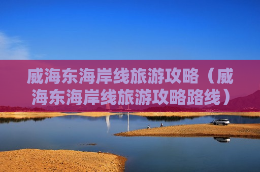 威海东海岸线旅游攻略（威海东海岸线旅游攻略路线）