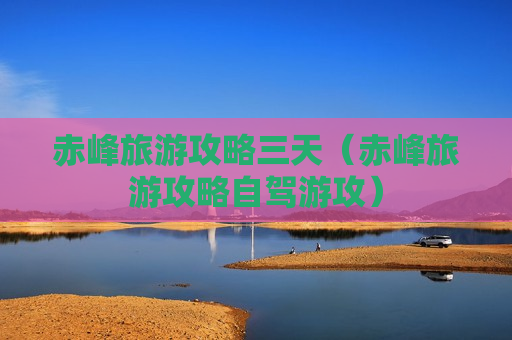 赤峰旅游攻略三天（赤峰旅游攻略自驾游攻）