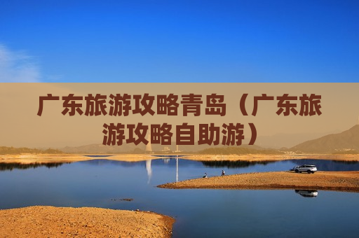 广东旅游攻略青岛（广东旅游攻略自助游）