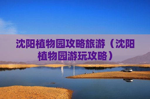 沈阳植物园攻略旅游（沈阳植物园游玩攻略）