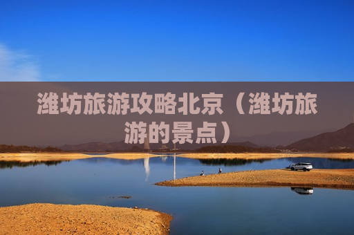 潍坊旅游攻略北京（潍坊旅游的景点）