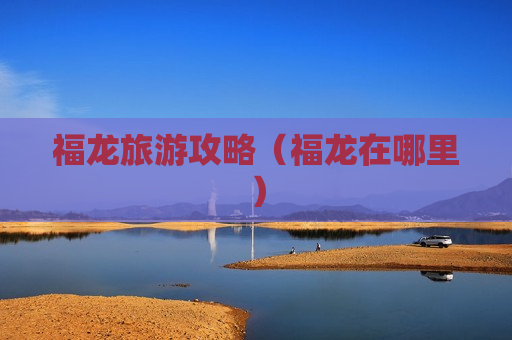 福龙旅游攻略（福龙在哪里）