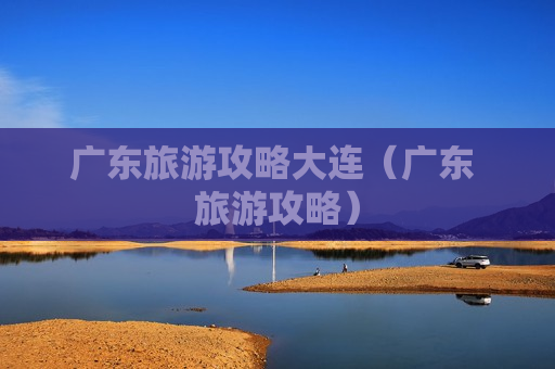 广东旅游攻略大连（广东 旅游攻略）