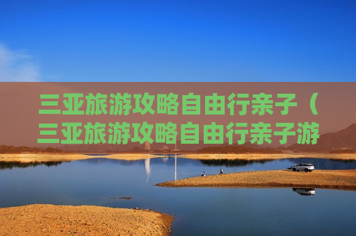 三亚旅游攻略自由行亲子（三亚旅游攻略自由行亲子游）