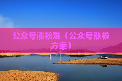 公众号涨粉难（公众号涨粉方案）