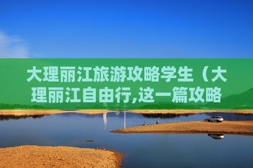 大理丽江旅游攻略学生（大理丽江自由行,这一篇攻略就够了!）