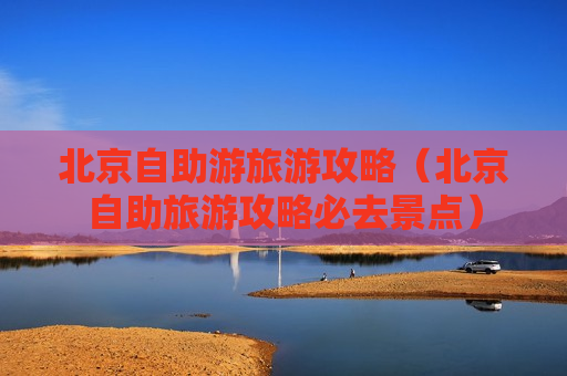 北京自助游旅游攻略（北京自助旅游攻略必去景点）