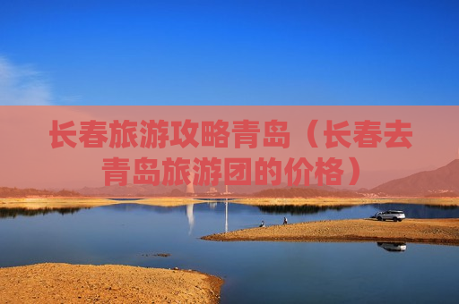 长春旅游攻略青岛（长春去青岛旅游团的价格）