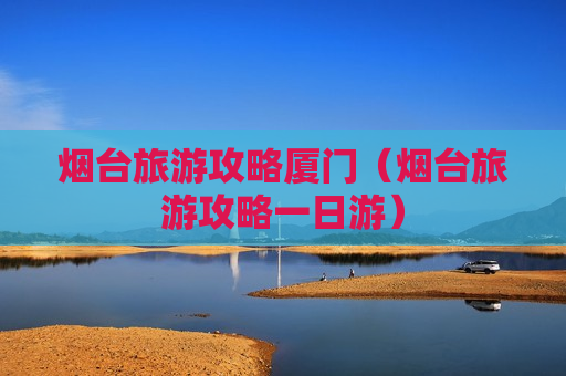 烟台旅游攻略厦门（烟台旅游攻略一日游）