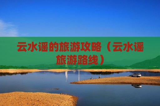 云水谣的旅游攻略（云水谣旅游路线）