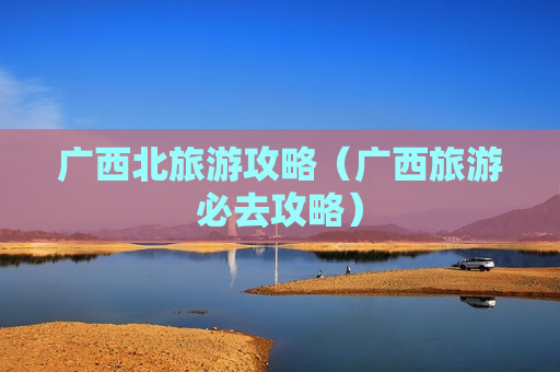 广西北旅游攻略（广西旅游必去攻略）