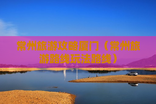 常州旅游攻略厦门（常州旅游路线玩法路线）