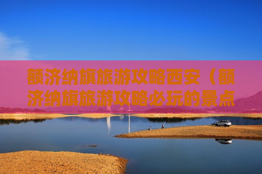 额济纳旗旅游攻略西安（额济纳旗旅游攻略必玩的景点）