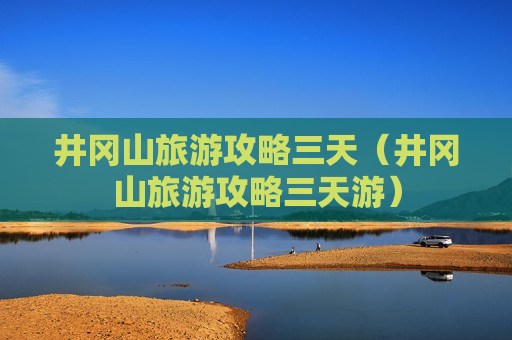 井冈山旅游攻略三天（井冈山旅游攻略三天游）