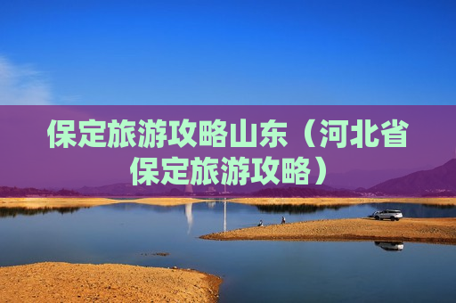 保定旅游攻略山东（河北省保定旅游攻略）