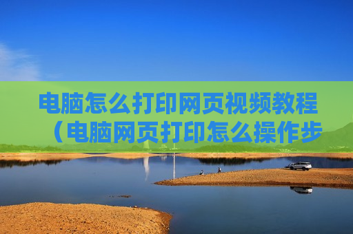 电脑怎么打印网页视频教程（电脑网页打印怎么操作步骤）