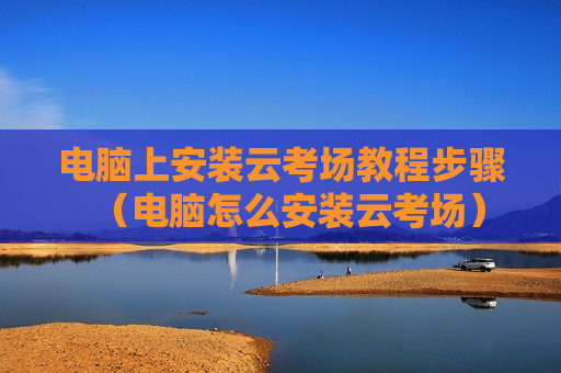电脑上安装云考场教程步骤（电脑怎么安装云考场）