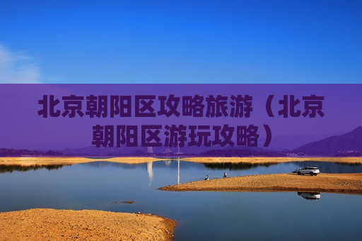 北京朝阳区攻略旅游（北京朝阳区游玩攻略）