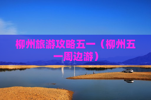 柳州旅游攻略五一（柳州五一周边游）