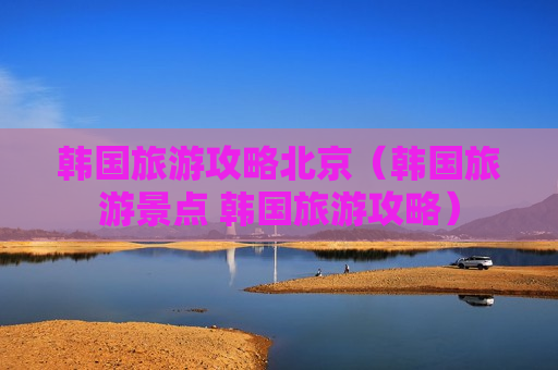 韩国旅游攻略北京（韩国旅游景点 韩国旅游攻略）