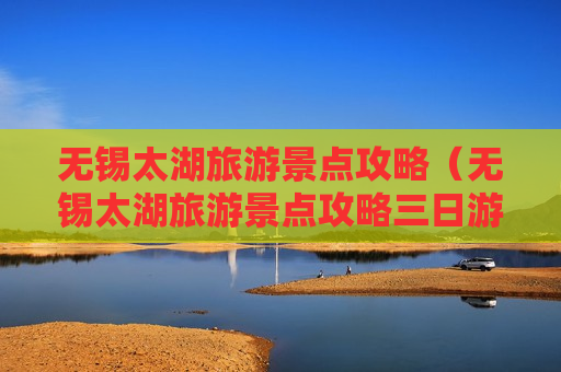 无锡太湖旅游景点攻略（无锡太湖旅游景点攻略三日游）