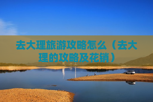 去大理旅游攻略怎么（去大理的攻略及花销）