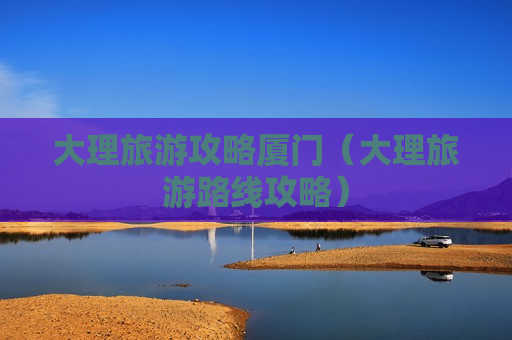 大理旅游攻略厦门（大理旅游路线攻略）