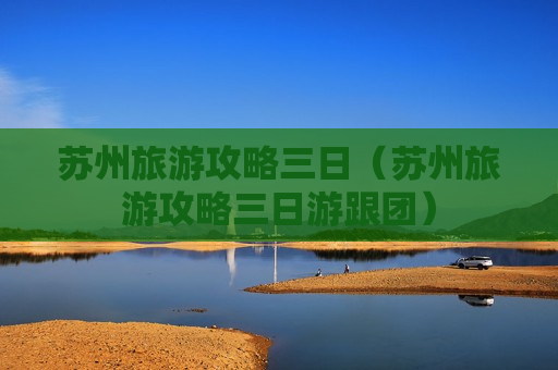苏州旅游攻略三日（苏州旅游攻略三日游跟团）