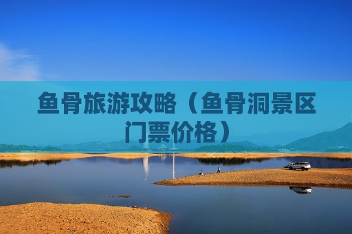 鱼骨旅游攻略（鱼骨洞景区门票价格）