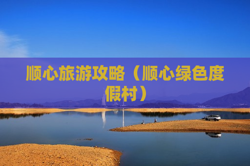 顺心旅游攻略（顺心绿色度假村）