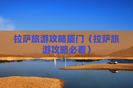 拉萨旅游攻略厦门（拉萨旅游攻略必看）