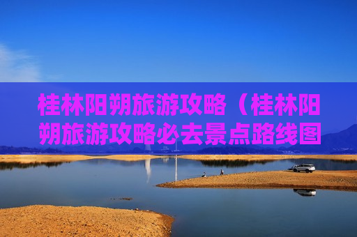 桂林阳朔旅游攻略（桂林阳朔旅游攻略必去景点路线图）