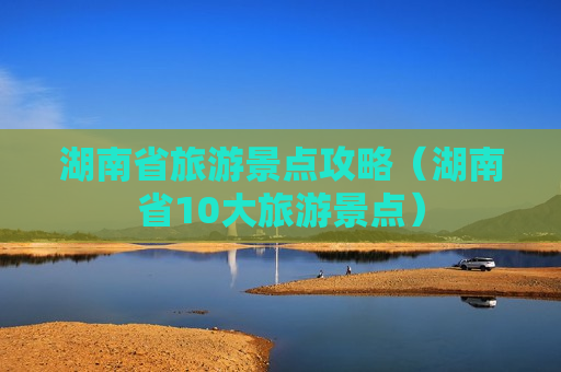 湖南省旅游景点攻略（湖南省10大旅游景点）