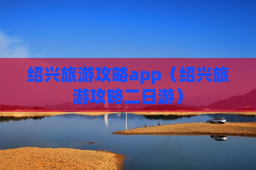 绍兴旅游攻略app（绍兴旅游攻略二日游）