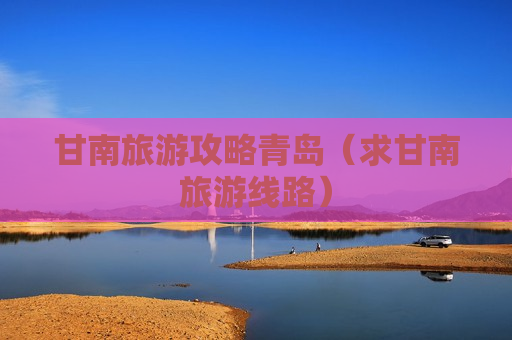 甘南旅游攻略青岛（求甘南旅游线路）