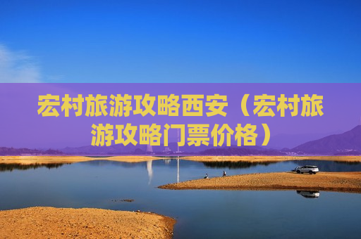 宏村旅游攻略西安（宏村旅游攻略门票价格）