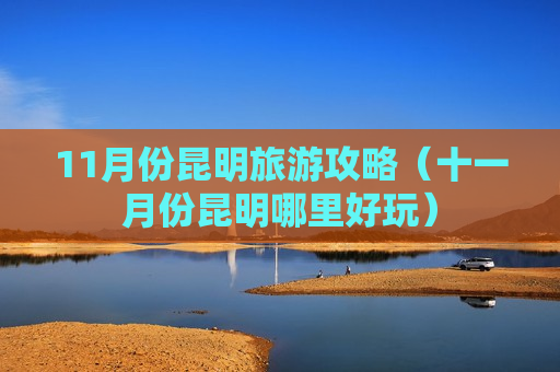 11月份昆明旅游攻略（十一月份昆明哪里好玩）
